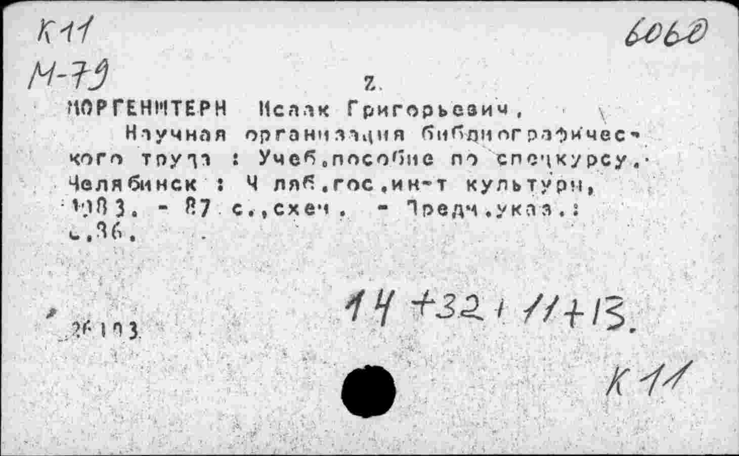 ﻿М0РГЕН1'1ТЕРН Исаак Григорьезич, \
Научная организация (ТиЛ-дног рафИмес* кого трута : Учеб.пособие по спецкурсу.• Челябинск : Ч ляб.гос,ин-т культуря, НИЗ. _ Й7 с,,схеч. - Предч.указ.: ч.Зб.
26 | п 3
14 +32.1 //+!<,_
Л	К4+1